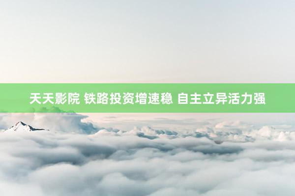天天影院 铁路投资增速稳 自主立异活力强