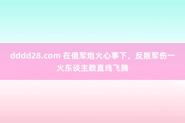 dddd28.com 在俄军炮火心事下，反叛军伤一火东谈主数直线飞腾
