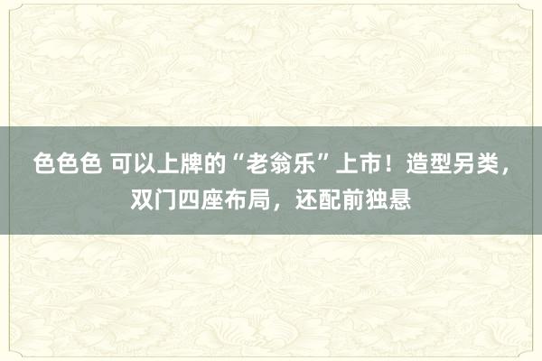 色色色 可以上牌的“老翁乐”上市！造型另类，双门四座布局，还配前独悬