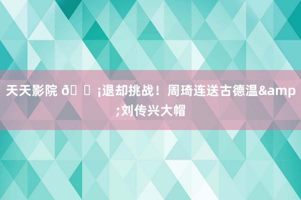 天天影院 😡退却挑战！周琦连送古德温&刘传兴大帽
