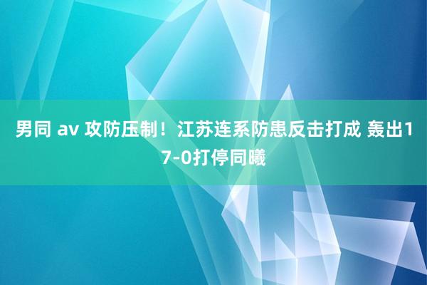 男同 av 攻防压制！江苏连系防患反击打成 轰出17-0打停同曦