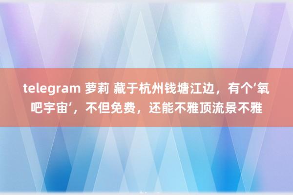 telegram 萝莉 藏于杭州钱塘江边，有个‘氧吧宇宙’，不但免费，还能不雅顶流景不雅