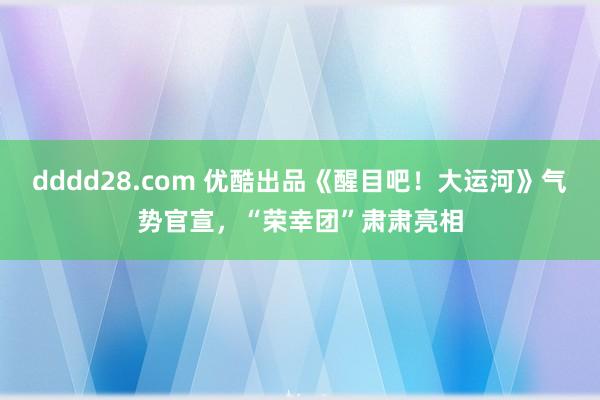 dddd28.com 优酷出品《醒目吧！大运河》气势官宣，“荣幸团”肃肃亮相