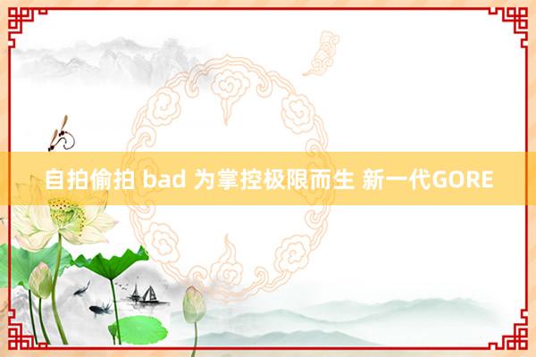 自拍偷拍 bad 为掌控极限而生 新一代GORE