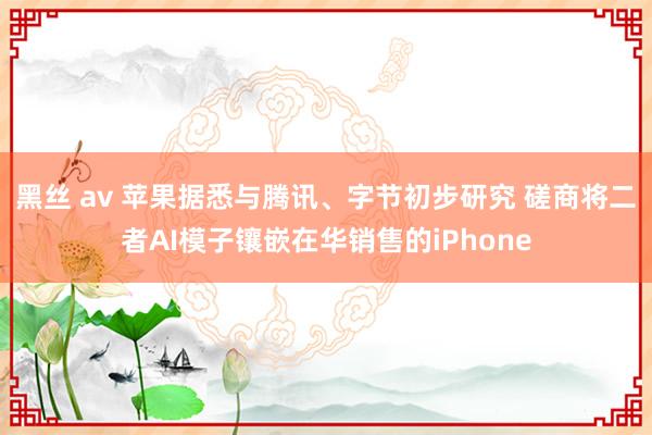 黑丝 av 苹果据悉与腾讯、字节初步研究 磋商将二者AI模子镶嵌在华销售的iPhone