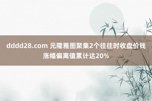 dddd28.com 元隆雅图聚集2个往往时收盘价钱涨幅偏离值累计达20%