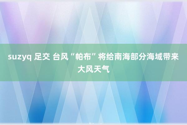 suzyq 足交 台风“帕布”将给南海部分海域带来大风天气