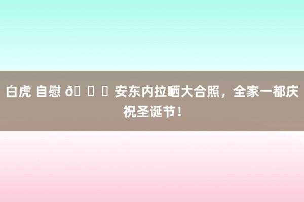 白虎 自慰 🎄安东内拉晒大合照，全家一都庆祝圣诞节！
