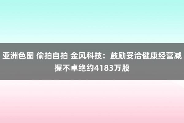 亚洲色图 偷拍自拍 金风科技：鼓励妥洽健康经营减握不卓绝约4183万股
