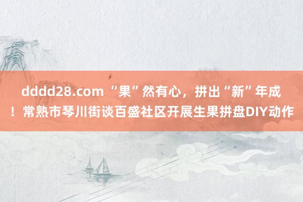 dddd28.com “果”然有心，拼出“新”年成！常熟市琴川街谈百盛社区开展生果拼盘DIY动作