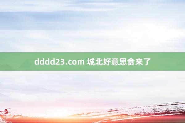 dddd23.com 城北好意思食来了