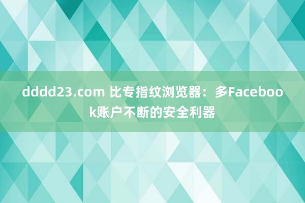 dddd23.com 比专指纹浏览器：多Facebook账户不断的安全利器