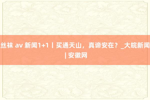 丝袜 av 新闻1+1丨买通天山，真谛安在？_大皖新闻 | 安徽网