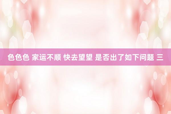 色色色 家运不顺 快去望望 是否出了如下问题 三