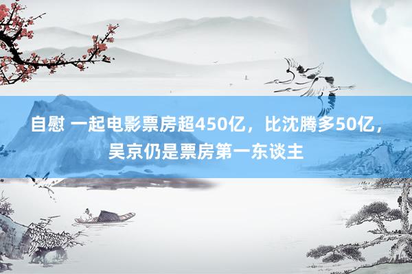 自慰 一起电影票房超450亿，比沈腾多50亿，吴京仍是票房第一东谈主