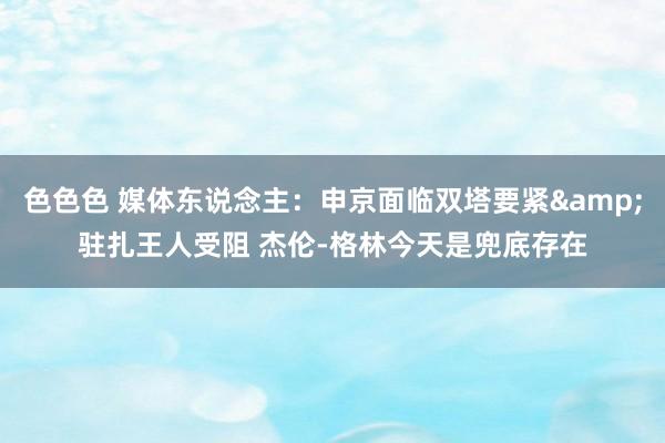 色色色 媒体东说念主：申京面临双塔要紧&驻扎王人受阻 杰伦-格林今天是兜底存在