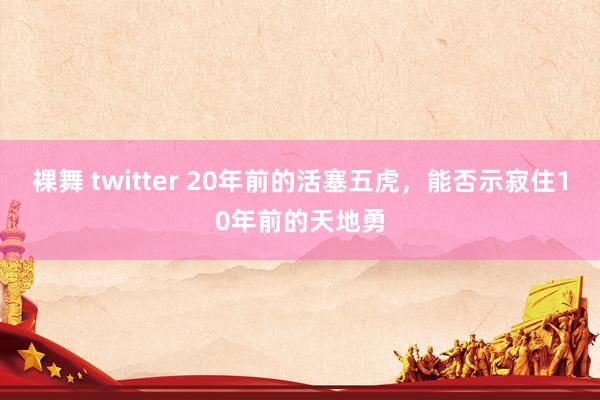裸舞 twitter 20年前的活塞五虎，能否示寂住10年前的天地勇