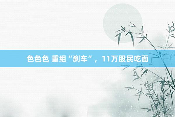 色色色 重组“刹车”，11万股民吃面