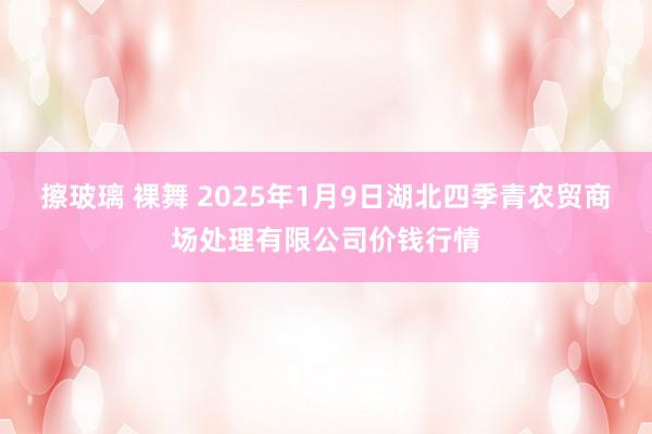擦玻璃 裸舞 2025年1月9日湖北四季青农贸商场处理有限公司价钱行情