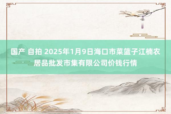 国产 自拍 2025年1月9日海口市菜篮子江楠农居品批发市集有限公司价钱行情