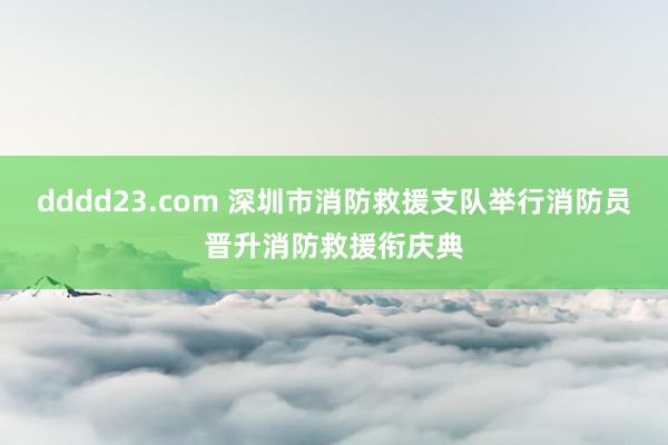 dddd23.com 深圳市消防救援支队举行消防员晋升消防救援衔庆典
