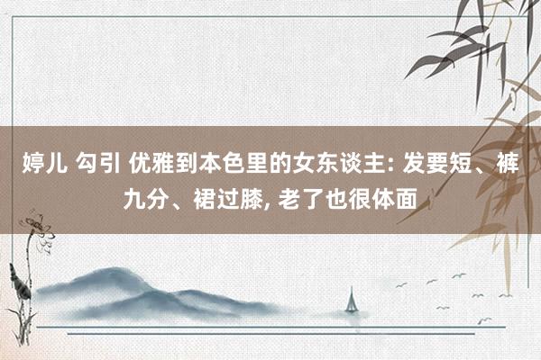 婷儿 勾引 优雅到本色里的女东谈主: 发要短、裤九分、裙过膝， 老了也很体面