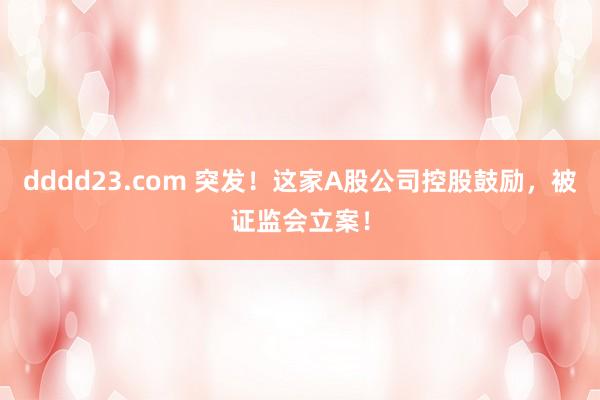 dddd23.com 突发！这家A股公司控股鼓励，被证监会立案！