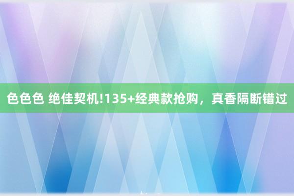 色色色 绝佳契机!135+经典款抢购，真香隔断错过