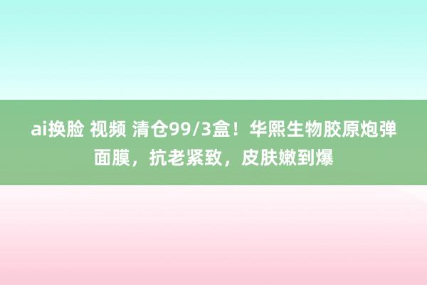 ai换脸 视频 清仓99/3盒！华熙生物胶原炮弹面膜，抗老紧致，皮肤嫩到爆