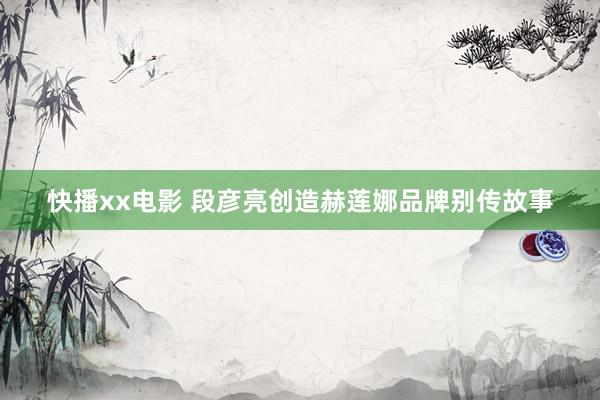 快播xx电影 段彦亮创造赫莲娜品牌别传故事