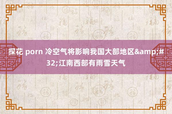 探花 porn 冷空气将影响我国大部地区&#32;江南西部有雨雪天气