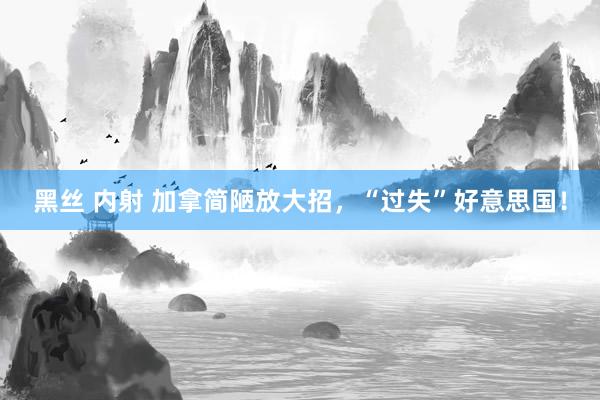 黑丝 内射 加拿简陋放大招，“过失”好意思国！