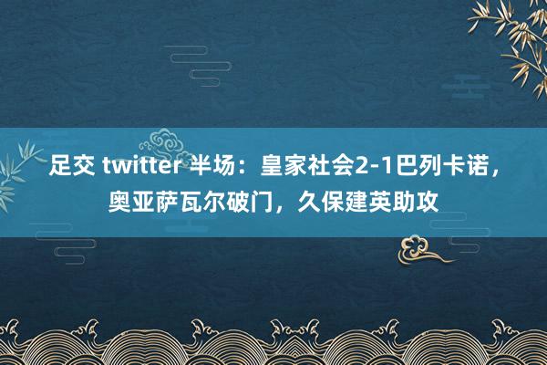 足交 twitter 半场：皇家社会2-1巴列卡诺，奥亚萨瓦尔破门，久保建英助攻