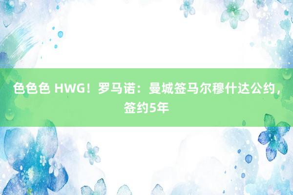 色色色 HWG！罗马诺：曼城签马尔穆什达公约，签约5年