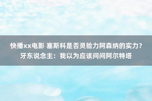 快播xx电影 塞斯科是否灵验力阿森纳的实力？牙东说念主：我以为应该问问阿尔特塔