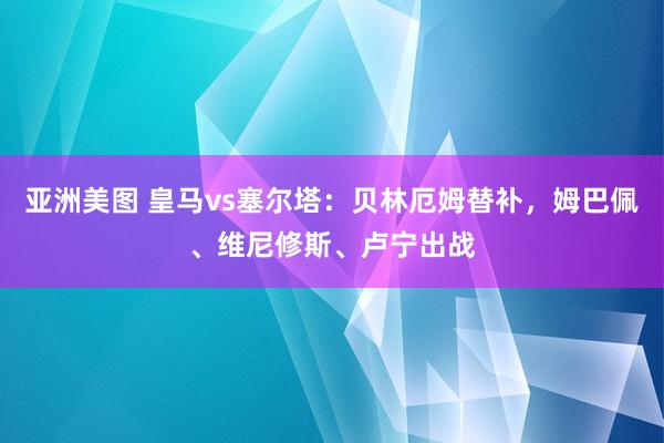 亚洲美图 皇马vs塞尔塔：贝林厄姆替补，姆巴佩、维尼修斯、卢宁出战