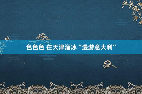 色色色 在天津溜冰“漫游意大利”