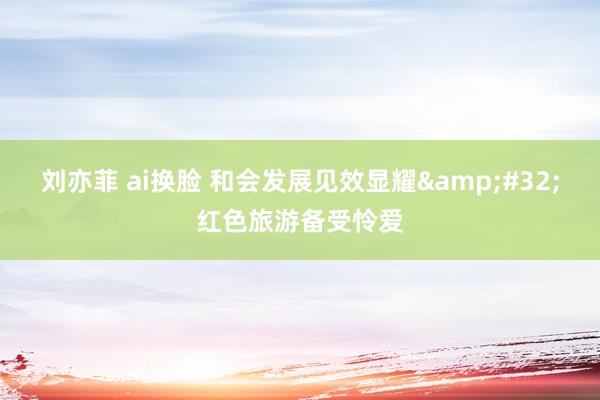刘亦菲 ai换脸 和会发展见效显耀&#32;红色旅游备受怜爱