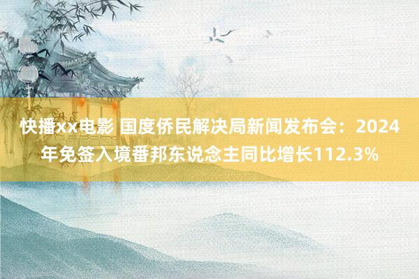 快播xx电影 国度侨民解决局新闻发布会：2024年免签入境番邦东说念主同比增长112.3%