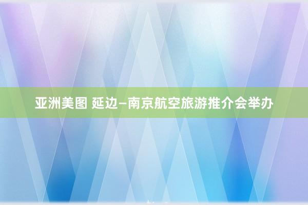 亚洲美图 延边—南京航空旅游推介会举办
