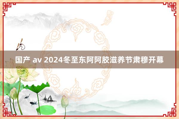 国产 av 2024冬至东阿阿胶滋养节肃穆开幕