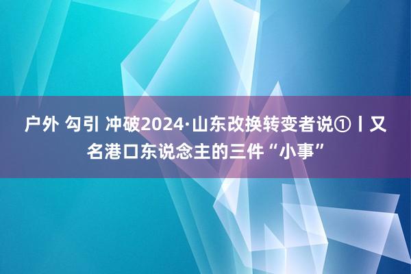 户外 勾引 冲破2024·山东改换转变者说①丨又名港口东说念主的三件“小事”