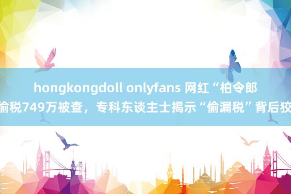 hongkongdoll onlyfans 网红“柏令郎”偷税749万被查，专科东谈主士揭示“偷漏税”背后狡饰