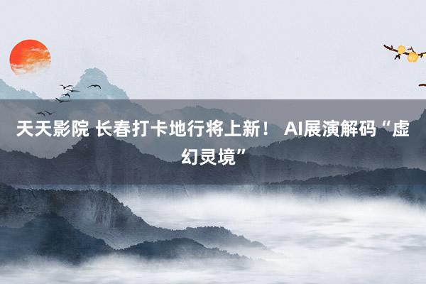 天天影院 长春打卡地行将上新！ AI展演解码“虚幻灵境”