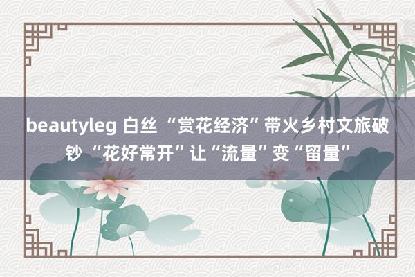 beautyleg 白丝 “赏花经济”带火乡村文旅破钞 “花好常开”让“流量”变“留量”