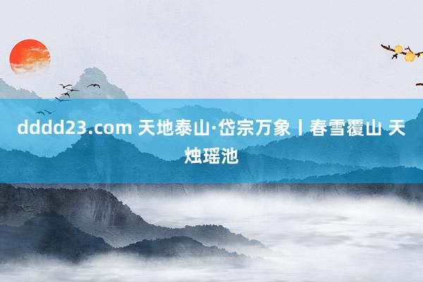 dddd23.com 天地泰山·岱宗万象丨春雪覆山 天烛瑶池