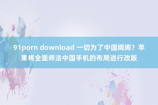 91porn download 一切为了中国阛阓？苹果将全面师法中国手机的布局进行改版
