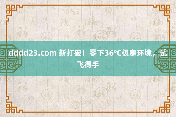 dddd23.com 新打破！零下36℃极寒环境，试飞得手