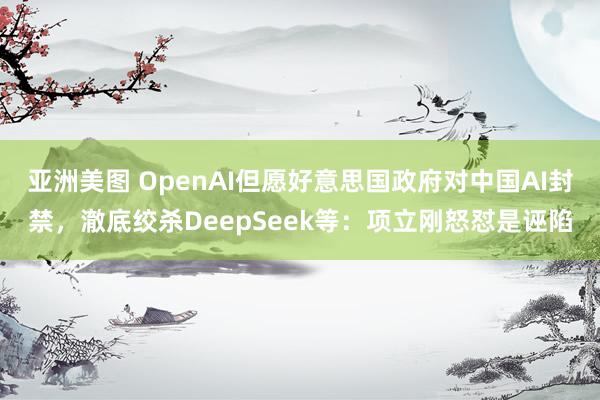 亚洲美图 OpenAI但愿好意思国政府对中国AI封禁，澈底绞杀DeepSeek等：项立刚怒怼是诬陷