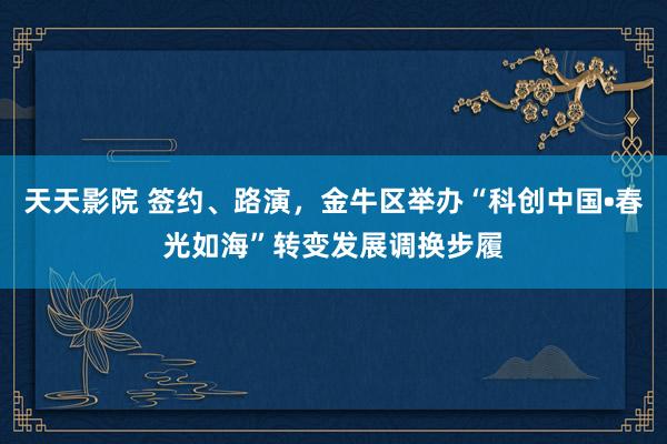 天天影院 签约、路演，金牛区举办“科创中国•春光如海”转变发展调换步履